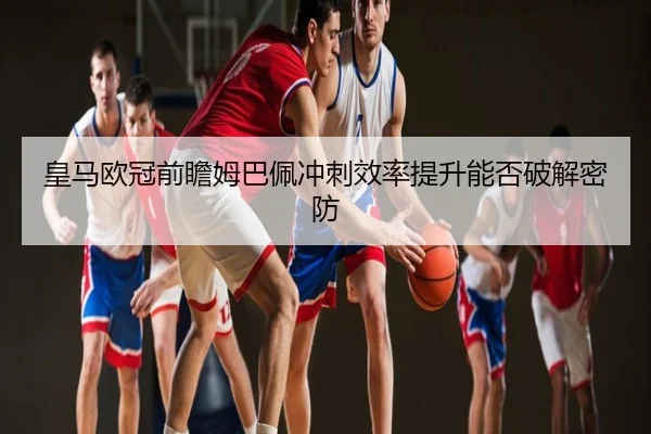 皇马欧冠前瞻姆巴佩冲刺效率提升能否破解密防