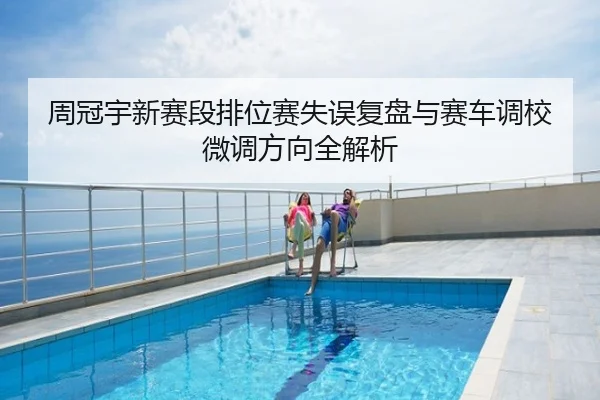 周冠宇新赛段排位赛失误复盘与赛车调校微调方向全解析